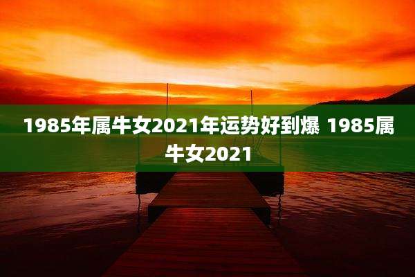 1985年属牛女2021年运势好到爆 1985属牛女2021