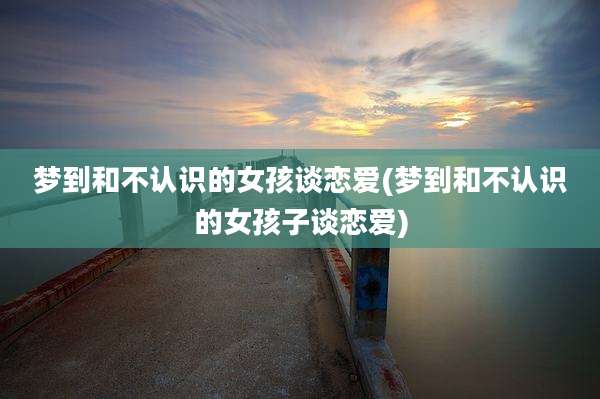 梦到和不认识的女孩谈恋爱(梦到和不认识的女孩子谈恋爱)