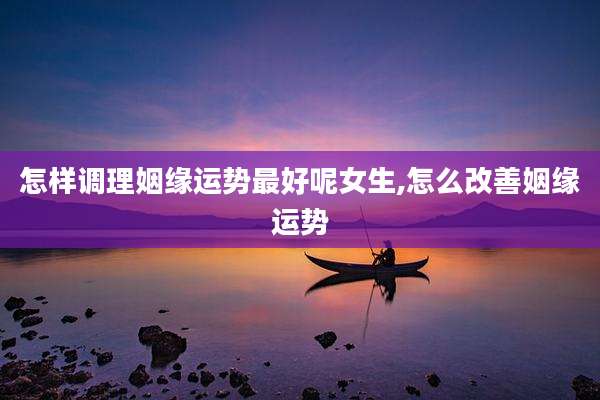 怎样调理姻缘运势最好呢女生,怎么改善姻缘运势