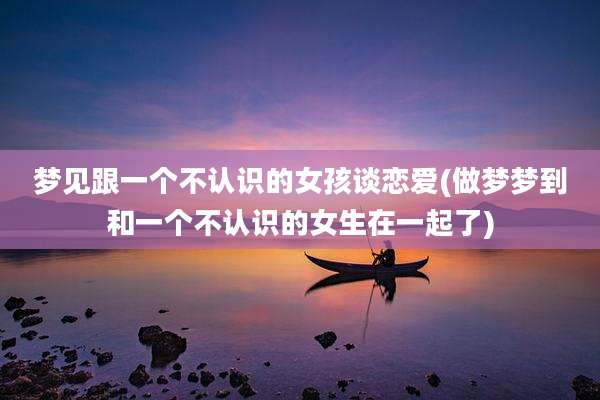 梦见跟一个不认识的女孩谈恋爱(做梦梦到和一个不认识的女生在一起了)