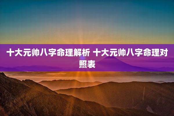 十大元帅八字命理解析 十大元帅八字命理对照表