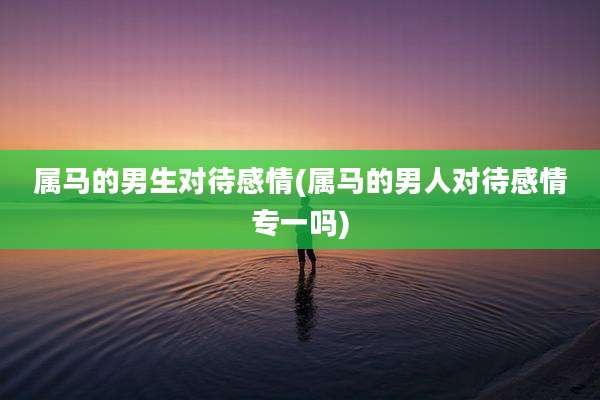 属马的男生对待感情(属马的男人对待感情专一吗)