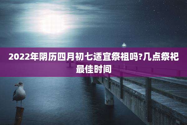 2022年阴历四月初七适宜祭祖吗?几点祭祀最佳时间