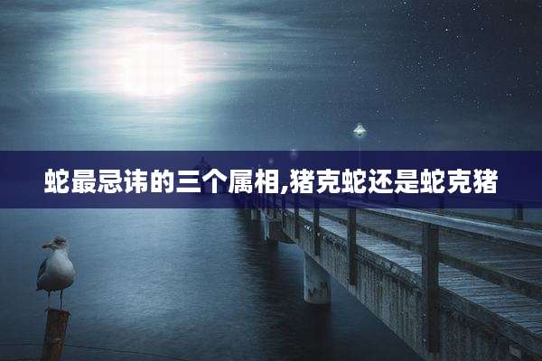蛇最忌讳的三个属相,猪克蛇还是蛇克猪