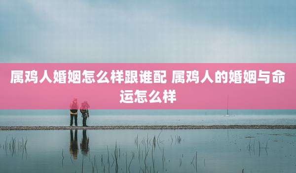属鸡人婚姻怎么样跟谁配 属鸡人的婚姻与命运怎么样