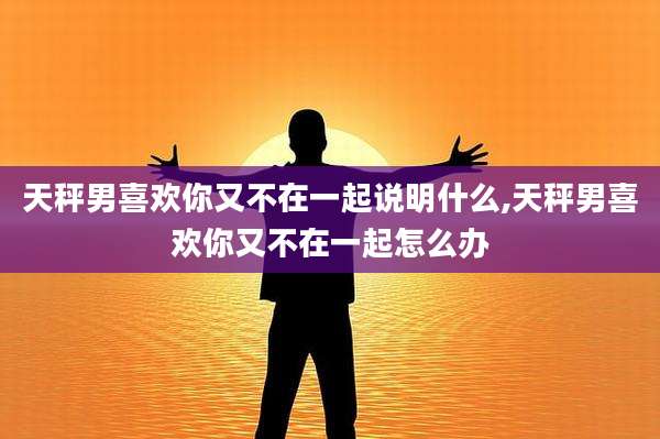 天秤男喜欢你又不在一起说明什么,天秤男喜欢你又不在一起怎么办