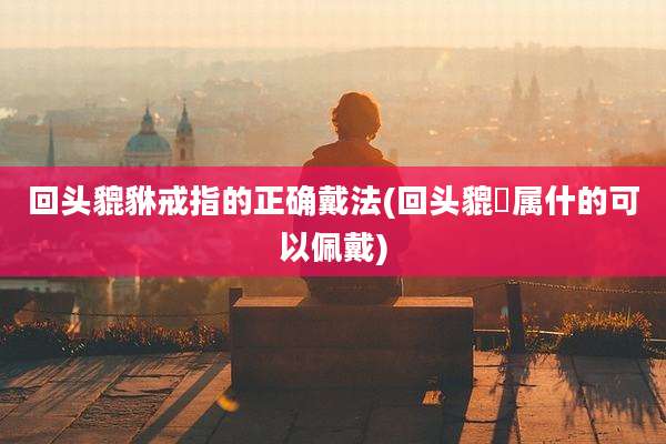 回头貔貅戒指的正确戴法(回头貔恘属什的可以佩戴)