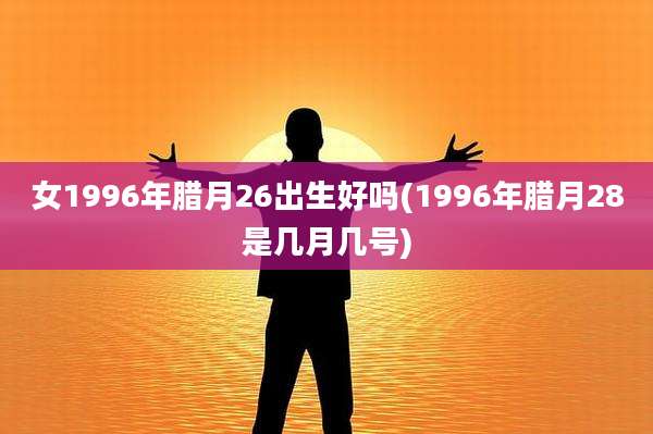 女1996年腊月26出生好吗(1996年腊月28是几月几号)