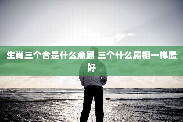 生肖三个合是什么意思 三个什么属相一样最好