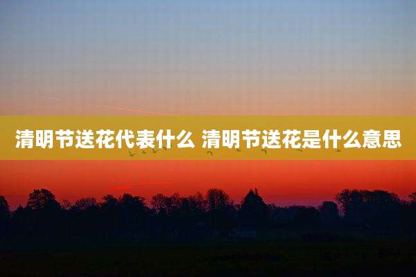 清明节送花代表什么 清明节送花是什么意思