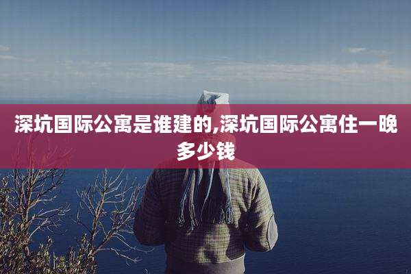 深坑国际公寓是谁建的,深坑国际公寓住一晚多少钱