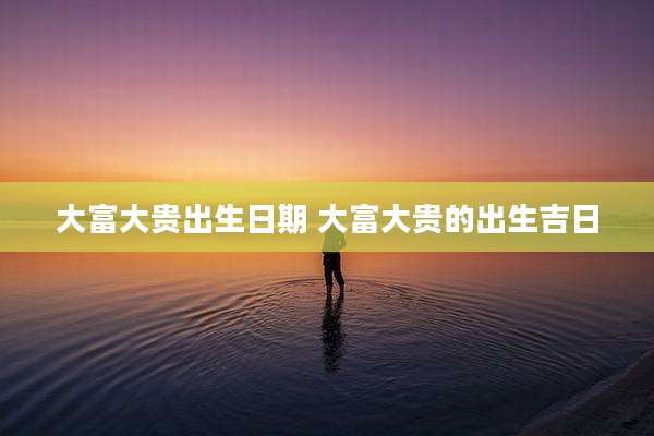 大富大贵出生日期 大富大贵的出生吉日