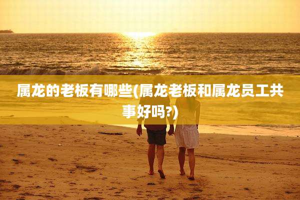 属龙的老板有哪些(属龙老板和属龙员工共事好吗?)