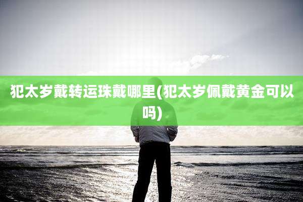 犯太岁戴转运珠戴哪里(犯太岁佩戴黄金可以吗)