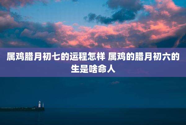 属鸡腊月初七的运程怎样 属鸡的腊月初六的生是啥命人