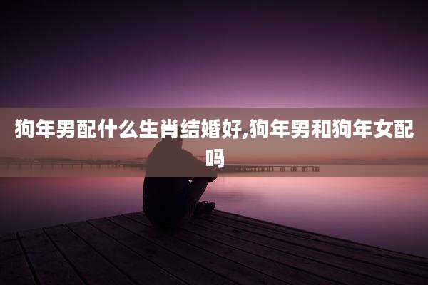 狗年男配什么生肖结婚好,狗年男和狗年女配吗
