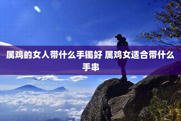 属鸡的女人带什么手镯好 属鸡女适合带什么手串