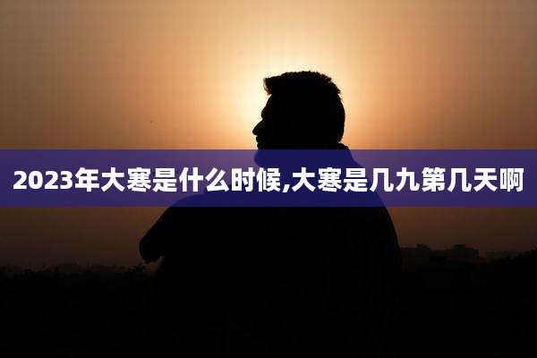 2023年大寒是什么时候,大寒是几九第几天啊