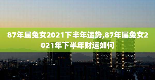 87年属兔女2021下半年运势,87年属兔女2021年下半年财运如何