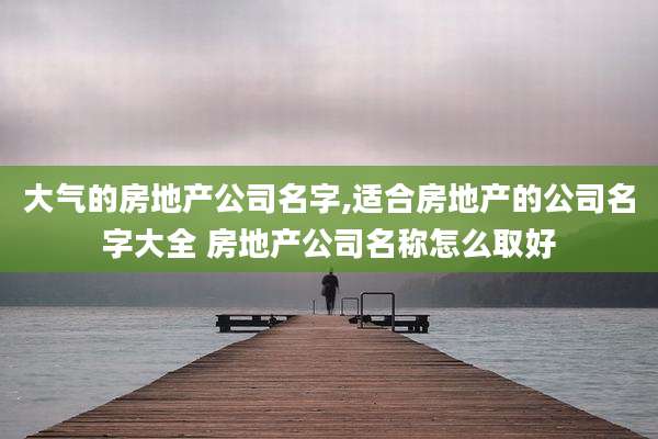 大气的房地产公司名字,适合房地产的公司名字大全 房地产公司名称怎么取好