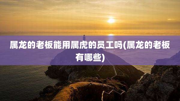 属龙的老板能用属虎的员工吗(属龙的老板有哪些)
