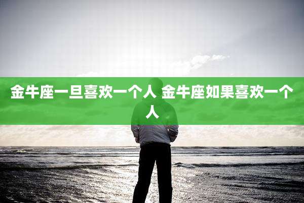 金牛座一旦喜欢一个人 金牛座如果喜欢一个人