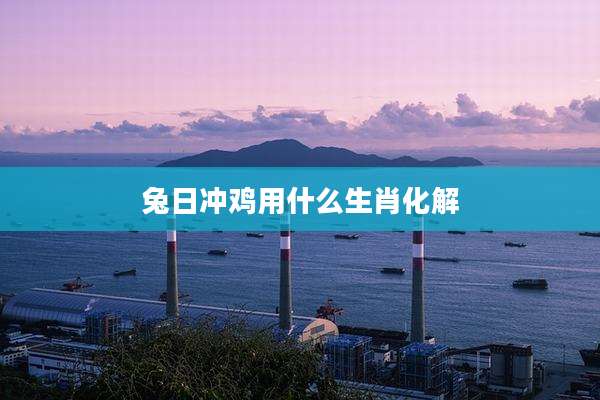 兔日冲鸡用什么生肖化解