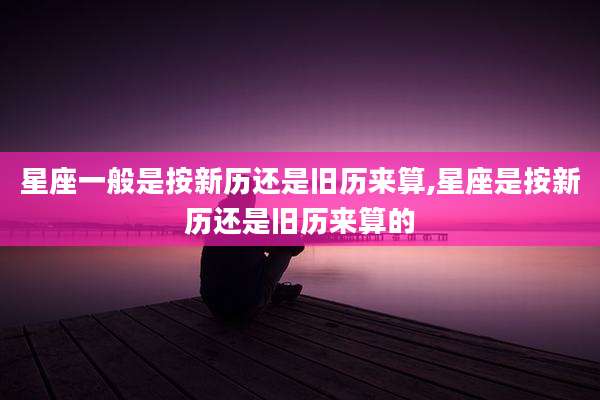 星座一般是按新历还是旧历来算,星座是按新历还是旧历来算的