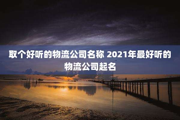 取个好听的物流公司名称 2021年最好听的物流公司起名