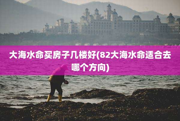大海水命买房子几楼好(82大海水命适合去哪个方向)