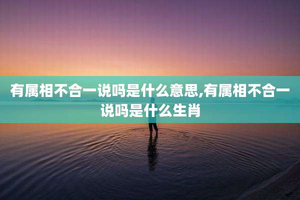 有属相不合一说吗是什么意思,有属相不合一说吗是什么生肖