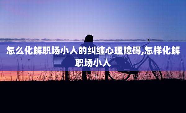 怎么化解职场小人的纠缠心理障碍,怎样化解职场小人
