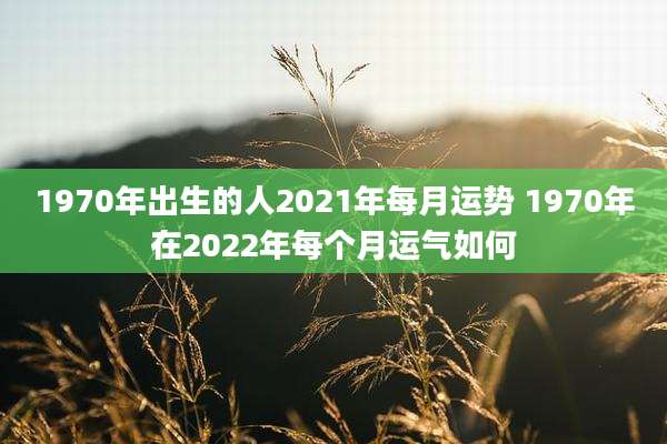 1970年出生的人2021年每月运势 1970年在2022年每个月运气如何