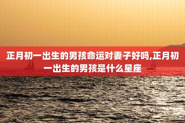 正月初一出生的男孩命运对妻子好吗,正月初一出生的男孩是什么星座