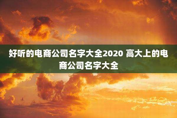 好听的电商公司名字大全2020 高大上的电商公司名字大全