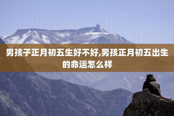男孩子正月初五生好不好,男孩正月初五出生的命运怎么样