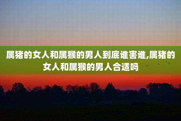属猪的女人和属猴的男人到底谁害谁,属猪的女人和属猴的男人合适吗