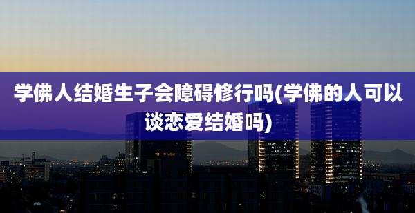 学佛人结婚生子会障碍修行吗(学佛的人可以谈恋爱结婚吗)