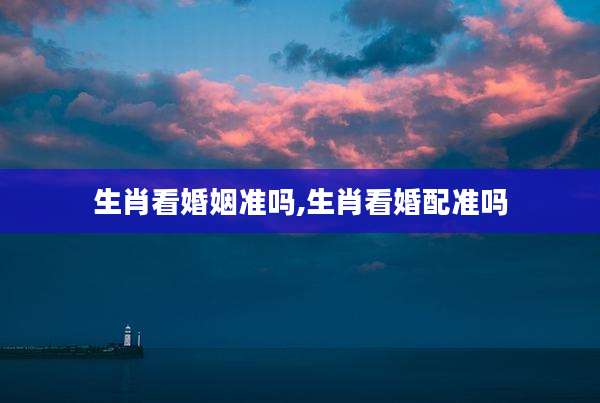 生肖看婚姻准吗,生肖看婚配准吗