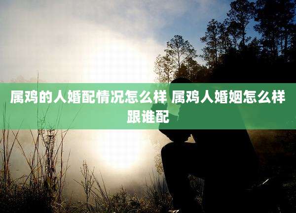 属鸡的人婚配情况怎么样 属鸡人婚姻怎么样跟谁配