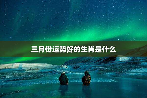 三月份运势好的生肖是什么