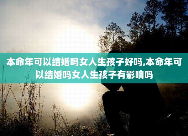 本命年可以结婚吗女人生孩子好吗,本命年可以结婚吗女人生孩子有影响吗