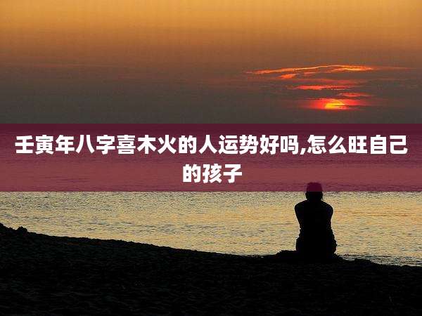 壬寅年八字喜木火的人运势好吗,怎么旺自己的孩子