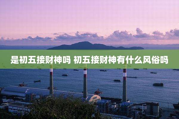 是初五接财神吗 初五接财神有什么风俗吗