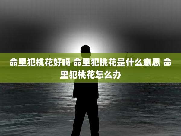 命里犯桃花好吗 命里犯桃花是什么意思 命里犯桃花怎么办