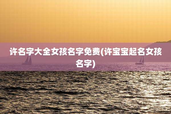 许名字大全女孩名字免费(许宝宝起名女孩名字)