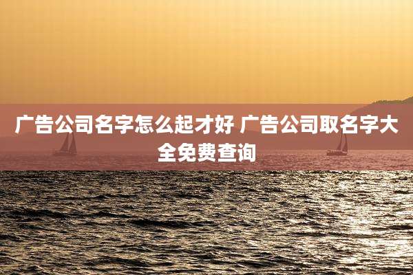 广告公司名字怎么起才好 广告公司取名字大全免费查询