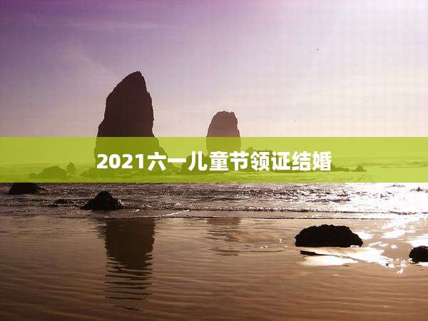 2021六一儿童节领证结婚