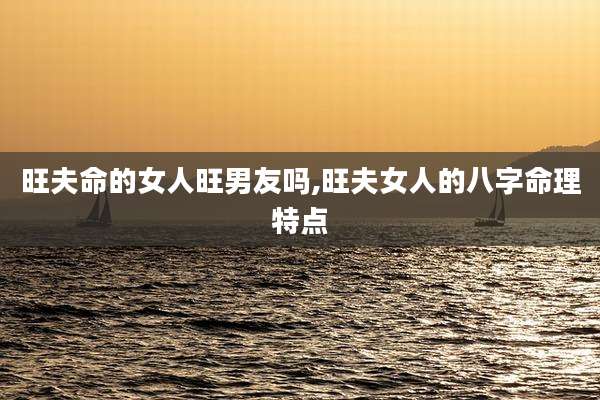 旺夫命的女人旺男友吗,旺夫女人的八字命理特点