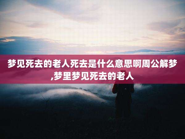 梦见死去的老人死去是什么意思啊周公解梦,梦里梦见死去的老人